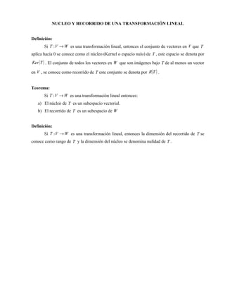 NUCLEO Y RECORRIDO DE UNA TRANSFORMACIÓN LINEAL


Definición:
       Si T : V → W es una transformación lineal, entonces el conjunto de vectores en V que T
aplica hacia 0 se conoce como el núcleo (Kernel o espacio nulo) de T , este espacio se denota por
Ker ( T ) . El conjunto de todos los vectores en W que son imágenes bajo T de al menos un vector

en V , se conoce como recorrido de T este conjunto se denota por R( T ) .


Teorema:
       Si T : V → W es una transformación lineal entonces:
   a) El núcleo de T es un subespacio vectorial.
   b) El recorrido de T es un subespacio de W


Definición:
       Si T : V → W es una transformación lineal, entonces la dimensión del recorrido de T se
conoce como rango de T y la dimensión del núcleo se denomina nulidad de T .
 