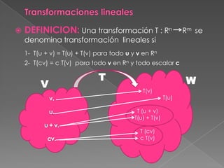    DEFINICION: Una transformación T : Rn                       Rm se
    denomina transformación lineales si
    1- T(u + v) = T(u) + T(v) para todo u y v en Rn
    2- T(cv) = c T(v) para todo v en Rn y todo escalar c

                              T                                 W
         V
                                              T(v)
                                                         T(u)

                                            T (u + v)
                                           T(u) + T(v)

                                             T (cv)
                                             c T(v)
 
