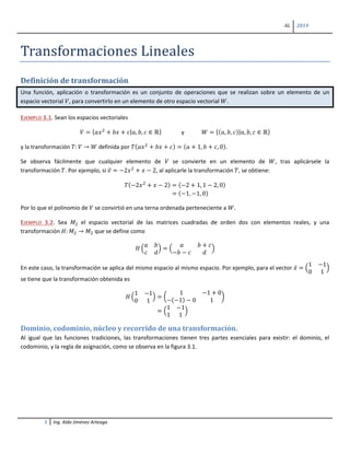 AL 2014
1 Ing. Aldo Jiménez Arteaga
Transformaciones Lineales
Definición de transformación
Una función, aplicación o transformación es un conjunto de operaciones que se realizan sobre un elemento de un
espacio vectorial 𝑉, para convertirlo en un elemento de otro espacio vectorial 𝑊.
EJEMPLO 3.1. Sean los espacios vectoriales
𝑉 = { 𝑎𝑥2
+ 𝑏𝑥 + 𝑐|𝑎, 𝑏, 𝑐 ∈ ℝ} y 𝑊 = {( 𝑎, 𝑏, 𝑐)|𝑎, 𝑏, 𝑐 ∈ ℝ}
y la transformación 𝑇: 𝑉 → 𝑊 definida por 𝑇(𝑎𝑥2
+ 𝑏𝑥 + 𝑐) = (𝑎 + 1, 𝑏 + 𝑐, 0).
Se observa fácilmente que cualquier elemento de 𝑉 se convierte en un elemento de 𝑊, tras aplicársele la
transformación 𝑇. Por ejemplo, si 𝑣̅ = −2𝑥2
+ 𝑥 − 2, al aplicarle la transformación 𝑇, se obtiene:
𝑇(−2𝑥2
+ 𝑥 − 2) = (−2 + 1, 1 − 2, 0)
= (−1, −1, 0)
Por lo que el polinomio de 𝑉 se convirtió en una terna ordenada perteneciente a 𝑊.
EJEMPLO 3.2. Sea 𝑀2 el espacio vectorial de las matrices cuadradas de orden dos con elementos reales, y una
transformación 𝐻: 𝑀2 → 𝑀2 que se define como
𝐻 �
𝑎 𝑏
𝑐 𝑑
� = �
𝑎 𝑏 + 𝑐
−𝑏 − 𝑐 𝑑
�
En este caso, la transformación se aplica del mismo espacio al mismo espacio. Por ejemplo, para el vector 𝑥̅ = �
1 −1
0 1
�
se tiene que la transformación obtenida es
𝐻 �
1 −1
0 1
� = �
1 −1 + 0
−(−1) − 0 1
�
= �
1 −1
1 1
�
Dominio, codominio, núcleo y recorrido de una transformación.
Al igual que las funciones tradiciones, las transformaciones tienen tres partes esenciales para existir: el dominio, el
codominio, y la regla de asignación, como se observa en la figura 3.1.
 