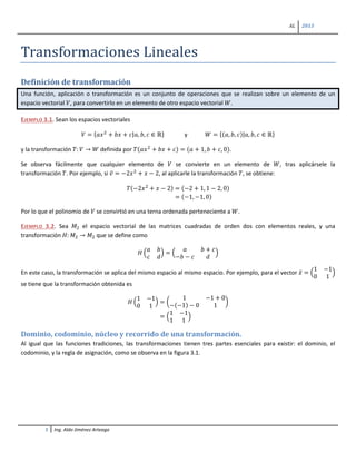 AL 2013
1 Ing. Aldo Jiménez Arteaga
Transformaciones Lineales
Definición de transformación
Una función, aplicación o transformación es un conjunto de operaciones que se realizan sobre un elemento de un
espacio vectorial 𝑉, para convertirlo en un elemento de otro espacio vectorial 𝑊.
EJEMPLO 3.1. Sean los espacios vectoriales
𝑉 = {𝑎𝑥2
+ 𝑏𝑥 + 𝑐|𝑎, 𝑏, 𝑐 ∈ ℝ} y 𝑊 = {(𝑎, 𝑏, 𝑐)|𝑎, 𝑏, 𝑐 ∈ ℝ}
y la transformación 𝑇: 𝑉 → 𝑊 definida por 𝑇(𝑎𝑥2
+ 𝑏𝑥 + 𝑐) = (𝑎 + 1, 𝑏 + 𝑐, 0).
Se observa fácilmente que cualquier elemento de 𝑉 se convierte en un elemento de 𝑊, tras aplicársele la
transformación 𝑇. Por ejemplo, si 𝑣̅ = −2𝑥2
+ 𝑥 − 2, al aplicarle la transformación 𝑇, se obtiene:
𝑇(−2𝑥2
+ 𝑥 − 2) = (−2 + 1, 1 − 2, 0)
= (−1, −1, 0)
Por lo que el polinomio de 𝑉 se convirtió en una terna ordenada perteneciente a 𝑊.
EJEMPLO 3.2. Sea 𝑀2 el espacio vectorial de las matrices cuadradas de orden dos con elementos reales, y una
transformación 𝐻: 𝑀2 → 𝑀2 que se define como
𝐻 �
𝑎 𝑏
𝑐 𝑑
� = �
𝑎 𝑏 + 𝑐
−𝑏 − 𝑐 𝑑
�
En este caso, la transformación se aplica del mismo espacio al mismo espacio. Por ejemplo, para el vector 𝑥̅ = �
1 −1
0 1
�
se tiene que la transformación obtenida es
𝐻 �
1 −1
0 1
� = �
1 −1 + 0
−(−1) − 0 1
�
= �
1 −1
1 1
�
Dominio, codominio, núcleo y recorrido de una transformación.
Al igual que las funciones tradiciones, las transformaciones tienen tres partes esenciales para existir: el dominio, el
codominio, y la regla de asignación, como se observa en la figura 3.1.
 