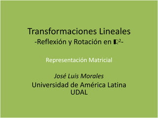 Transformaciones Lineales
-Reflexión y Rotación en R2-
Representación Matricial
José Luis Morales
Universidad de América Latina
UDAL
 