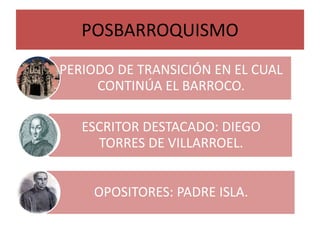 POSBARROQUISMO
PERIODO DE TRANSICIÓN EN EL CUAL
CONTINÚA EL BARROCO.
ESCRITOR DESTACADO: DIEGO
TORRES DE VILLARROEL.
OPOSITORES: PADRE ISLA.
 