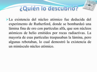 La existencia del núcleo atómico fue deducida del
 experimento de Rutherford, donde se bombardeó una
 lámina fina de oro con partículas alfa, que son núcleos
 atómicos de helio emitidos por rocas radiactivas. La
 mayoría de esas partículas traspasaban la lámina, pero
 algunas rebotaban, lo cual demostró la existencia de
 un minúsculo núcleo atómico.
 