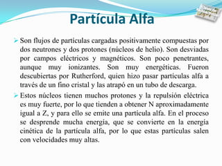 Partícula Alfa
 Son flujos de partículas cargadas positivamente compuestas por
  dos neutrones y dos protones (núcleos de helio). Son desviadas
  por campos eléctricos y magnéticos. Son poco penetrantes,
  aunque muy ionizantes. Son muy energéticas. Fueron
  descubiertas por Rutherford, quien hizo pasar partículas alfa a
  través de un fino cristal y las atrapó en un tubo de descarga.
 Estos núcleos tienen muchos protones y la repulsión eléctrica
  es muy fuerte, por lo que tienden a obtener N aproximadamente
  igual a Z, y para ello se emite una partícula alfa. En el proceso
  se desprende mucha energía, que se convierte en la energía
  cinética de la partícula alfa, por lo que estas partículas salen
  con velocidades muy altas.
 