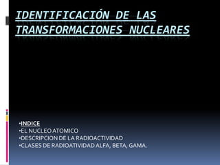 IDENTIFICACIÓN DE LAS
TRANSFORMACIONES NUCLEARES




•INDICE
•EL NUCLEO ATOMICO
•DESCRIPCION DE LA RADIOACTIVIDAD
•CLASES DE RADIOATIVIDAD ALFA, BETA, GAMA.
 
