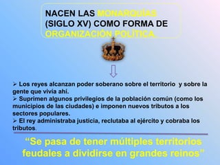 NACEN LAS MONARQUÍAS
(SIGLO XV) COMO FORMA DE
ORGANIZACIÓN POLÍTICA.
 Los reyes alcanzan poder soberano sobre el territorio y sobre la
gente que vivía ahí.
 Suprimen algunos privilegios de la población común (como los
municipios de las ciudades) e imponen nuevos tributos a los
sectores populares.
 El rey administraba justicia, reclutaba al ejército y cobraba los
tributos.
“Se pasa de tener múltiples territorios
feudales a dividirse en grandes reinos”
 