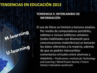 TENDENCIAS EN EDUCACIÓN 2013

                TENDENCIA 5: INTERCAMBIO DE
                  INFORMACIÓN

                El uso de libros se limitará a lecturas amplias.
                   Por medio de computadoras portátiles,
                   tabletas e incluso teléfonos celulares
                   (todos habilitados con Bluetooth para
                   comunicaciones inalámbricas) se tomarán
                   los datos referentes a la materia, además
                   de que se podrán intercambiar
                   comentarios virtuales entre alumnos y
                   maestros.- Predicciones: Institute for Technology
                   and Learning / World Future Society / Future
                   School / education-world.com
 