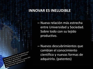 INNOVAR ES INELUDIBLE

    – Nueva relación más estrecha
      entre Universidad y Sociedad.
      Sobre todo con su tejido
      productivo.

    – Nuevos descubrimientos que
      cambian el conocimiento
      científico y nuevas formas de
      adquirirlo. (patentes)
 