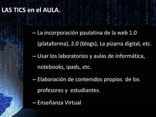 LAS TICS en el AULA.


          – La incorporación paulatina de la web 1.0
            (plataforma), 2.0 (blogs), La pizarra digital, etc.

          – Usar los laboratorios y aulas de informática,
            notebooks, ipads, etc.

          – Elaboración de contenidos propios de los
            profesores y estudiantes.

          – Enseñanza Virtual
 