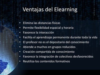 Ventajas del Elearning

•   Elimina las distancias físicas
•   Permite flexibilidad espacial y horaria
•   Favorece la interacción
•   Facilita el aprendizaje permanente durante toda la vida
•   El profesor no es el depositario del conocimiento
•   Atiende a muchos en grupos reducidos
•   Creación compartida de conocimiento
•   Favorece la integración de colectivos desfavorecidos
•   Reutiliza los contenidos formativos
 