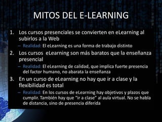 MITOS DEL E-LEARNING
1. Los cursos presenciales se convierten en eLearning al
   subirlos a la Web
   – Realidad: El eLearning es una forma de trabajo distinto
2. Los cursos eLearning son más baratos que la enseñanza
   presencial
   – Realidad: El eLearning de calidad, que implica fuerte presencia
     del factor humano, no abarata la enseñanza
3. En un curso de eLearning no hay que ir a clase y la
   flexibilidad es total
   – Realidad: En los cursos de eLearning hay objetivos y plazos que
     cumplir. También hay que “ir a clase” al aula virtual. No se habla
     de distancia, sino de presencia diferida
 