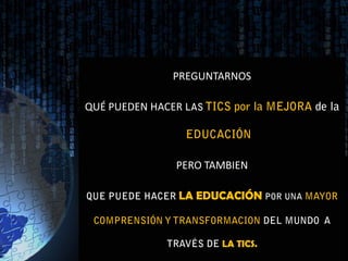 PREGUNTARNOS

QUÉ PUEDEN HACER LAS TICS por la MEJORA de la

                 EDUCACIÓN

                PERO TAMBIEN

QUE PUEDE HACER LA EDUCACIÓN POR UNA MAYOR

 COMPRENSIÓN Y TRANSFORMACION DEL MUNDO A

              TRAVÉS DE LA TICS.
 