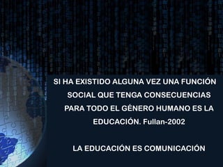 SI HA EXISTIDO ALGUNA VEZ UNA FUNCIÓN
   SOCIAL QUE TENGA CONSECUENCIAS
  PARA TODO EL GÉNERO HUMANO ES LA
        EDUCACIÓN. Fullan-2002


    LA EDUCACIÓN ES COMUNICACIÓN
 