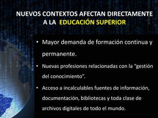 NUEVOS CONTEXTOS AFECTAN DIRECTAMENTE
       A LA EDUCACIÓN SUPERIOR

     • Mayor demanda de formación continua y
       permanente.
     • Nuevas profesiones relacionadas con la “gestión
       del conocimiento”.

     • Acceso a incalculables fuentes de información,
       documentación, bibliotecas y toda clase de
       archivos digitales de todo el mundo.
 
