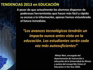 TENDENCIAS 2013 en EDUCACIÓN
       A pesar de que actualmente los alumnos disponen de
          poderosas herramientas que hacen más fácil y rápido
          su acceso a la información, apenas hemos vislumbrado
          el futuro inmediato.


           “Los avances tecnológicos tendrán un
              impacto nunca antes visto en la
           educación. Los estudiantes serán cada
                  vez más autosuficientes”

                                   Mihye Won, encargada del
                                  departamento de instrucción y
                                  educación de la Universidad de Illinois
                                  y autora del ensayo My Vision of
                                  Education in the Year 2020.
 