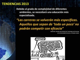 TENDENCIAS 2013
        Debido al grado de complejidad de diferentes
          ambientes, se necesitará una educación más
          especializada.
        “Las carreras se volverán más específicas.
          Aquellos que sepan de ‘todo un poco’ no
          podrán competir con eficacia”
                                    David Gin, miembro del Institute for Technology and Learning,
                                                  en la Universidad de Austin, en Estados Unidos.
 