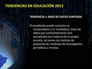 TENDENCIAS EN EDUCACIÓN 2013

           TENDENCIA 1: BASE DE DATOS ILIMITADA

           El estudiante puede conectar su
              computadora a la ‘mediateca’, base de
              datos que constantemente será
              actualizada con material de la propia
              escuela, así como con noticias de
              proyectos de institutos de investigación,
              periódicos y revistas.
 