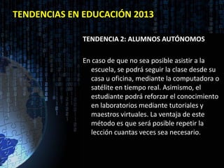 TENDENCIAS EN EDUCACIÓN 2013

             TENDENCIA 2: ALUMNOS AUTÓNOMOS

             En caso de que no sea posible asistir a la
                escuela, se podrá seguir la clase desde su
                casa u oficina, mediante la computadora o
                satélite en tiempo real. Asimismo, el
                estudiante podrá reforzar el conocimiento
                en laboratorios mediante tutoriales y
                maestros virtuales. La ventaja de este
                método es que será posible repetir la
                lección cuantas veces sea necesario.
 