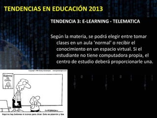 TENDENCIAS EN EDUCACIÓN 2013
             TENDENCIA 3: E-LEARNING - TELEMATICA

             Según la materia, se podrá elegir entre tomar
               clases en un aula ‘normal’ o recibir el
               conocimiento en un espacio virtual. Si el
               estudiante no tiene computadora propia, el
               centro de estudio deberá proporcionarle una.
 