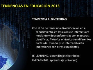TENDENCIAS EN EDUCACIÓN 2013


              TENDENCIA 4: DIVERSIDAD

              Con el fin de tener una diversificación en el
                conocimiento, en las clases se interactuará
                mediante videoconferencias con maestros,
                científicos, filósofos o técnicos en diferentes
                partes del mundo, y se intercambiarán
                impresiones con otros estudiantes.

              (E-LEARNING: aprendizaje electrónico -
              U-LEARNING: aprendizaje universal)
 