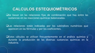 CALCULOS ESTEQUIOMÉTRICOS
Se basan en las relaciones fijas de combinación que hay entre las
sustancias en las reacciones químicas balanceadas.
Las relaciones están indicadas por los subíndices numéricos que
aparecen en las fórmulas y por los coeficientes.
Estos cálculos se utilizan frecuentemente en el análisis químico y
durante la producción de las diversas sustancias químicas en la
industria.

 