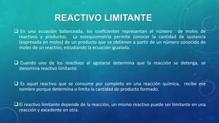 REACTIVO LIMITANTE
 En una ecuación balanceada, los coeficientes representan el número de moles de
reactivos y productos. La estequiometria permite conocer la cantidad de sustancia
(expresada en moles) de un producto que se obtienen a partir de un número conocido de
moles de un reactivo, estudiando la ecuación igualada.
 Cuando uno de los reactivos al agotarse determina que la reacción se detenga, se
denomina reactivo limitante.
 Es aquel reactivo que se consume por completo en una reacción química, recibe ese
nombre porque determina o limita la cantidad de producto formado.
 El reactivo limitante depende de la reacción, un mismo reactivo puede ser limitante en una
reacción y excedente en otra.

 