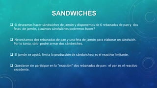 SANDWICHES
 Si deseamos hacer sándwiches de jamón y disponemos de 6 rebanadas de pan y dos
fetas de jamón, ¿cuántos sándwiches podremos hacer?
 Necesitamos dos rebanadas de pan y una feta de jamón para elaborar un sándwich.
Por lo tanto, sólo podré armar dos sándwiches.

 El jamón se agotó, limita la producción de sándwiches: es el reactivo limitante.
 Quedaron sin participar en la “reacción” dos rebanadas de pan: el pan es el reactivo
excedente.

 