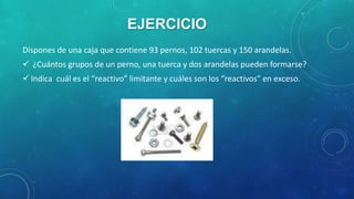 EJERCICIO
Dispones de una caja que contiene 93 pernos, 102 tuercas y 150 arandelas.

 ¿Cuántos grupos de un perno, una tuerca y dos arandelas pueden formarse?
 Indica cuál es el “reactivo” limitante y cuáles son los “reactivos” en exceso.

 
