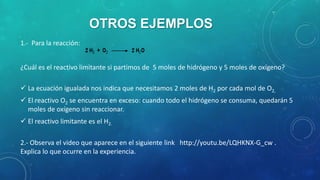 OTROS EJEMPLOS
1.- Para la reacción:
¿Cuál es el reactivo limitante si partimos de 5 moles de hidrógeno y 5 moles de oxígeno?
 La ecuación igualada nos indica que necesitamos 2 moles de H2 por cada mol de O2,

 El reactivo O2 se encuentra en exceso: cuando todo el hidrógeno se consuma, quedarán 5
moles de oxígeno sin reaccionar.
 El reactivo limitante es el H2.

2.- Observa el video que aparece en el siguiente link http://youtu.be/LQHKNX-G_cw .
Explica lo que ocurre en la experiencia.

 