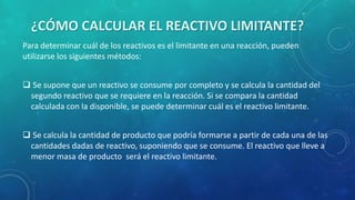 ¿CÓMO CALCULAR EL REACTIVO LIMITANTE?
Para determinar cuál de los reactivos es el limitante en una reacción, pueden
utilizarse los siguientes métodos:
 Se supone que un reactivo se consume por completo y se calcula la cantidad del
segundo reactivo que se requiere en la reacción. Si se compara la cantidad
calculada con la disponible, se puede determinar cuál es el reactivo limitante.
 Se calcula la cantidad de producto que podría formarse a partir de cada una de las
cantidades dadas de reactivo, suponiendo que se consume. El reactivo que lleve a
menor masa de producto será el reactivo limitante.

 