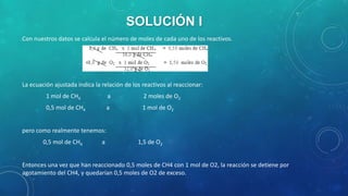 SOLUCIÓN I
Con nuestros datos se calcula el número de moles de cada uno de los reactivos.

La ecuación ajustada indica la relación de los reactivos al reaccionar:
1 mol de CH4

a

2 moles de O2

0,5 mol de CH4

a

1 mol de O2

pero como realmente tenemos:
0,5 mol de CH4

a

1,5 de O2

Entonces una vez que han reaccionado 0,5 moles de CH4 con 1 mol de O2, la reacción se detiene por
agotamiento del CH4, y quedarían 0,5 moles de O2 de exceso.

 