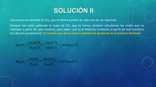 SOLUCIÓN II
Calculamos la cantidad de CO2 que se forma a partir de cada uno de los reactivos.
Aunque nos están pidiendo la masa de CO2 que se forma, primero calculamos los moles que se
obtienen a partir de cada reactivo, para saber cuál es el Reactivo Limitante (a partir de éste haremos
los cálculos posteriores). El reactivo que da la menor cantidad de producto es el reactivo limitante

1molCH 4 1molCO 2
8 gCH 4 *
*
16 gCH 4 1molCH 4

1molO 2 1molCO 2
48 gO2 *
*
32 gO2 2molO 2

0.5molCO 2

0.75 molCO 2

 