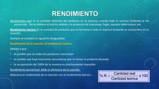 RENDIMIENTO
Rendimiento real: Es la cantidad obtenida del producto en la práctica, cuando todo el reactivo limitante se ha
consumido. No se obtiene el teórico debido a la presencia de impurezas, fugas, equipos defectuosos, etc.

Rendimiento teórico: Es la cantidad de producto que se formaría si todo el reactivo limitante se consumiera en la
reacción.
Siempre se cumplirá la siguiente desigualdad:
Rendimiento de la reacción ≦ rendimiento teórico
Debido a que:
• es posible que no todos los productos reaccionen
• es posible que haya reacciones secundarias que no lleven al producto deseado
• la recuperación del 100% de la muestra es prácticamente imposible

Rendimiento porcentual: Mide la eficiencia de la reacción.
Relaciona el rendimiento de la reacción con el rendimiento teórico :

%R

Cantidad real
x 100
Cantidad teórica

 