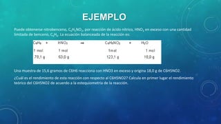 EJEMPLO
Puede obtenerse nitrobenceno, C6H5NO2, por reacción de ácido nítrico, HNO3 en exceso con una cantidad
limitada de benceno, C6H6. La ecuación balanceada de la reacción es:

Una muestra de 15,6 gramos de C6H6 reacciona con HNO3 en exceso y origina 18,0 g de C6H5NO2.
¿Cuál es el rendimiento de esta reacción con respecto al C6H5NO2? Calcula en primer lugar el rendimiento
teórico del C6H5NO2 de acuerdo a la estequiometria de la reacción.

 