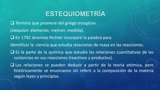 ESTEQUIOMETRÍA
 Término que proviene del griego στοιχέιον

(stequíon: elemento; metron: medida).
 En 1792 Jeremías Richter incorporó la palabra para
identificar la ciencia que estudia relaciones de masa en las reacciones.

 Es la parte de la química que estudia las relaciones cuantitativas de las
sustancias en sus reacciones (reactivos y productos).
 Las relaciones se pueden deducir a partir de la teoría atómica, pero
históricamente se enunciaron sin referir a la composición de la materia
según leyes y principios.

 