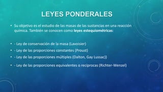 LEYES PONDERALES
• Su objetivo es el estudio de las masas de las sustancias en una reacción
química. También se conocen como leyes estequiométricas:
• - Ley de conservación de la masa (Lavoisier)
• - Ley de las proporciones constantes (Proust)
• - Ley de las proporciones múltiples (Dalton, Gay Lussac))
• - Ley de las proporciones equivalentes o recíprocas (Richter-Wenzel)

 