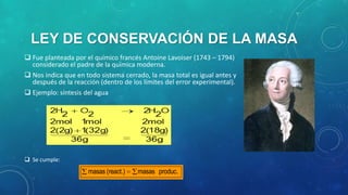 LEY DE CONSERVACIÓN DE LA MASA
 Fue planteada por el químico francés Antoine Lavoiser (1743 – 1794)
considerado el padre de la química moderna.
 Nos indica que en todo sistema cerrado, la masa total es igual antes y
después de la reacción (dentro de los límites del error experimental).
 Ejemplo: síntesis del agua

 Se cumple:

masas (react.)

masas produc.

 