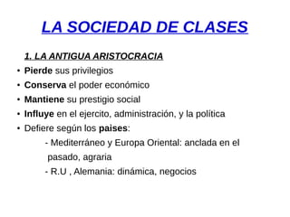 LA SOCIEDAD DE CLASES
1. LA ANTIGUA ARISTOCRACIA
● Pierde sus privilegios
● Conserva el poder económico
● Mantiene su prestigio social
● Influye en el ejercito, administración, y la política
● Defiere según los paises:
- Mediterráneo y Europa Oriental: anclada en el
pasado, agraria
- R.U , Alemania: dinámica, negocios
 