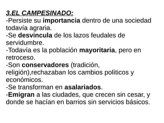 3.EL CAMPESINADO:
-Persiste su importancia dentro de una sociedad
todavía agraria.
-Se desvincula de los lazos feudales de
servidumbre.
-Todavía es la población mayoritaria, pero en
retroceso.
-Son conservadores (tradición,
religión),rechazaban los cambios políticos y
económicos.
-Se transforman en asalariados.
-Emigran a las ciudades, que crecen sin cesar, y
donde se hacían en barrios sin servicios básicos.
 