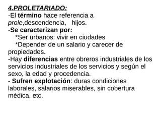 4.PROLETARIADO:
-El término hace referencia a
prole,descendencia, hijos.
-Se caracterizan por:
*Ser urbanos: vivir en ciudades
*Depender de un salario y carecer de
propiedades.
-Hay diferencias entre obreros industriales de los
servicios industriales de los servicios y según el
sexo, la edad y procedencia.
- Sufren explotación: duras condiciones
laborales, salarios miserables, sin cobertura
médica, etc.
 