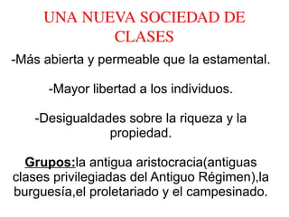 UNA NUEVA SOCIEDAD DE 
CLASES
-Más abierta y permeable que la estamental.
-Mayor libertad a los individuos.
-Desigualdades sobre la riqueza y la
propiedad.
Grupos:la antigua aristocracia(antiguas
clases privilegiadas del Antiguo Régimen),la
burguesía,el proletariado y el campesinado.
 