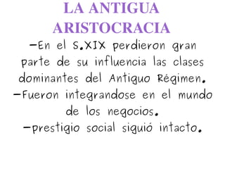 LA ANTIGUA 
ARISTOCRACIA
-En el S.XIX perdieron gran
parte de su influencia las clases
dominantes del Antiguo Régimen.
-Fueron integrandose en el mundo
de los negocios.
-prestigio social siguió intacto.
 