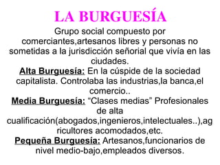 LA BURGUESÍA
Grupo social compuesto por
comerciantes,artesanos libres y personas no
sometidas a la jurisdicción señorial que vivía en las
ciudades.
Alta Burguesía: En la cúspide de la sociedad
capitalista. Controlaba las industrias,la banca,el
comercio..
Media Burguesía: “Clases medias” Profesionales
de alta
cualificación(abogados,ingenieros,intelectuales..),ag
ricultores acomodados,etc.
Pequeña Burguesía: Artesanos,funcionarios de
nivel medio-bajo,empleados diversos.
 