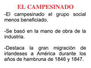 EL CAMPESINADO
-El campesinado el grupo social
menos beneficiado.
-Se basó en la mano de obra de la
industria.
-Destaca la gran migración de
irlandeses a América durante los
años de hambruna de 1846 y 1847.
 