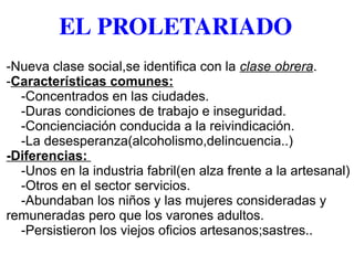 EL PROLETARIADO
-Nueva clase social,se identifica con la clase obrera.
-Características comunes:
-Concentrados en las ciudades.
-Duras condiciones de trabajo e inseguridad.
-Concienciación conducida a la reivindicación.
-La desesperanza(alcoholismo,delincuencia..)
-Diferencias:
-Unos en la industria fabril(en alza frente a la artesanal)
-Otros en el sector servicios.
-Abundaban los niños y las mujeres consideradas y
remuneradas pero que los varones adultos.
-Persistieron los viejos oficios artesanos;sastres..
 