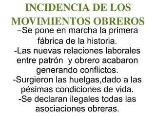 INCIDENCIA DE LOS 
MOVIMIENTOS OBREROS
-Se pone en marcha la primera
fábrica de la historia.
-Las nuevas relaciones laborales
entre patrón y obrero acabaron
generando conflictos.
-Surgieron las huelgas,dado a las
pésimas condiciones de vida.
-Se declaran ilegales todas las
asociaciones obreras.
 