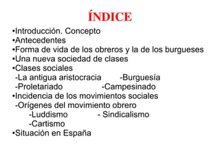 ÍNDICE
●Introducción. Concepto
●Antecedentes
●Forma de vida de los obreros y la de los burgueses
●Una nueva sociedad de clases
●Clases sociales
-La antigua aristocracia -Burguesía
-Proletariado -Campesinado
●Incidencia de los movimientos sociales
-Orígenes del movimiento obrero
-Luddismo - Sindicalismo
-Cartismo
●Situación en España
 