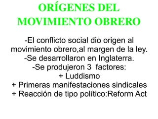 ORÍGENES DEL 
MOVIMIENTO OBRERO
-El conflicto social dio origen al
movimiento obrero,al margen de la ley.
-Se desarrollaron en Inglaterra.
-Se produjeron 3 factores:
+ Luddismo
+ Primeras manifestaciones sindicales
+ Reacción de tipo político:Reform Act
 