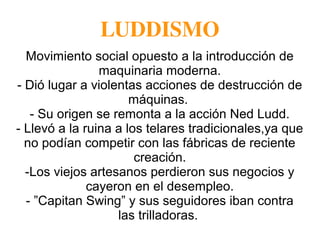 LUDDISMO
Movimiento social opuesto a la introducción de
maquinaria moderna.
- Dió lugar a violentas acciones de destrucción de
máquinas.
- Su origen se remonta a la acción Ned Ludd.
- Llevó a la ruina a los telares tradicionales,ya que
no podían competir con las fábricas de reciente
creación.
-Los viejos artesanos perdieron sus negocios y
cayeron en el desempleo.
- ”Capitan Swing” y sus seguidores iban contra
las trilladoras.
 