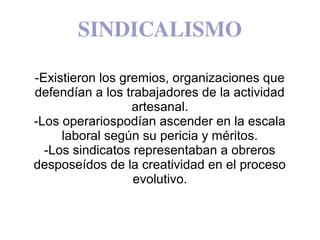 SINDICALISMO
-Existieron los gremios, organizaciones que
defendían a los trabajadores de la actividad
artesanal.
-Los operariospodían ascender en la escala
laboral según su pericia y méritos.
-Los sindicatos representaban a obreros
desposeídos de la creatividad en el proceso
evolutivo.
 